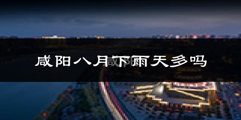 咸阳八月下雨天多吗?咸阳8月份降雨量多少?