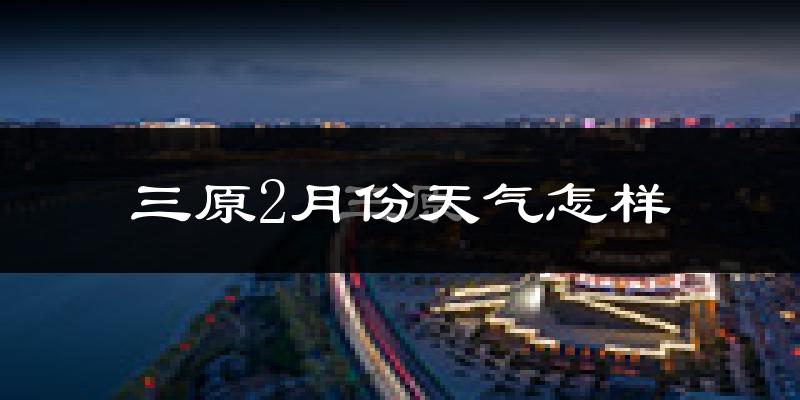 三原县2月份天气如何?很冷吗?