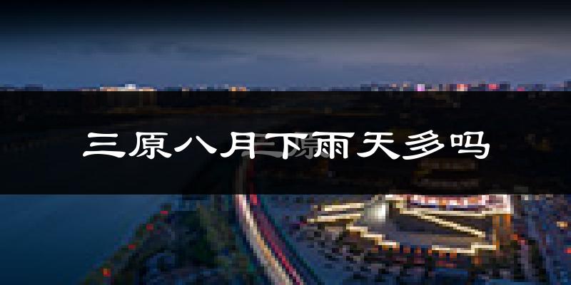 三原八月下雨天多吗?三原8月份降雨量多少?