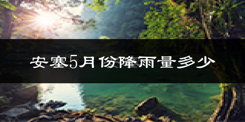 安塞5月份降雨量多少?安塞五月下雨多吗?
