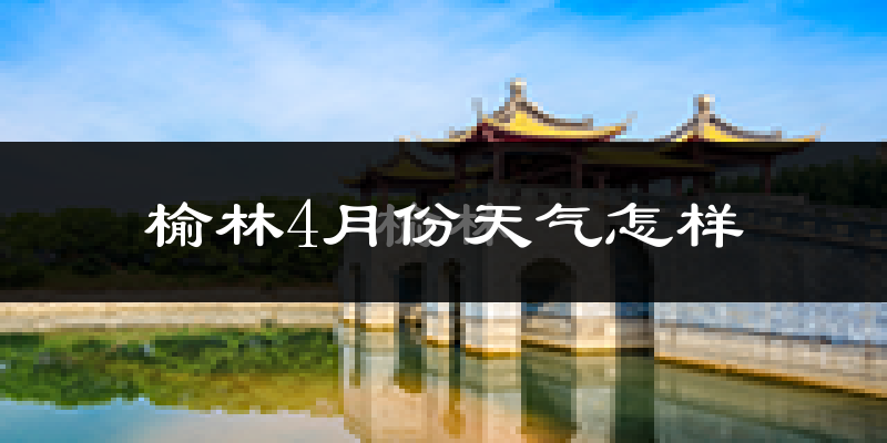 榆林市4月份天气如何?冷热情况分析