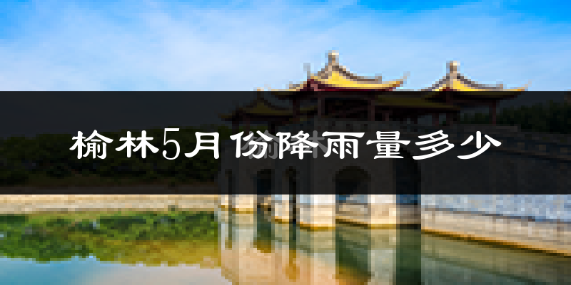 榆林5月份降雨量多少?榆林五月下雨多吗?