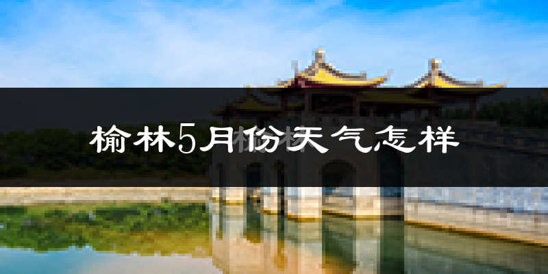 榆林市5月份天气如何?很热吗?