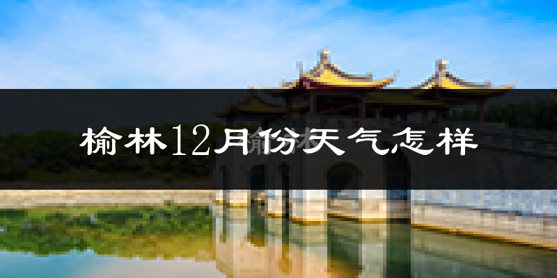 榆林12月份天气怎样?榆林十二月冷吗?