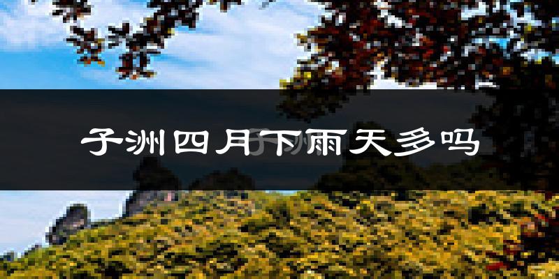 子洲四月下雨天多吗?子洲4月份降雨量多少?
