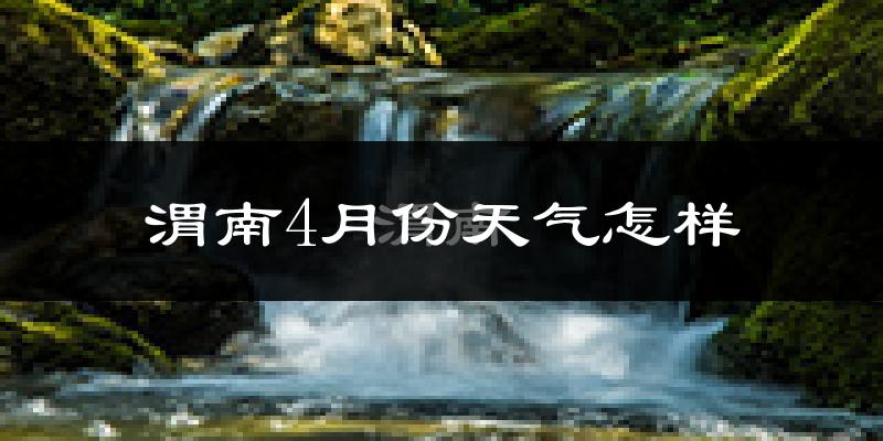 渭南市4月份天气如何?冷热情况怎么样?