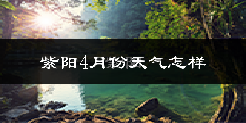紫阳县4月份天气如何?冷热情况怎么样?