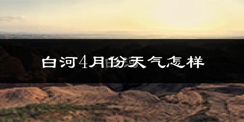 白河县4月份天气如何?冷热情况怎么样?