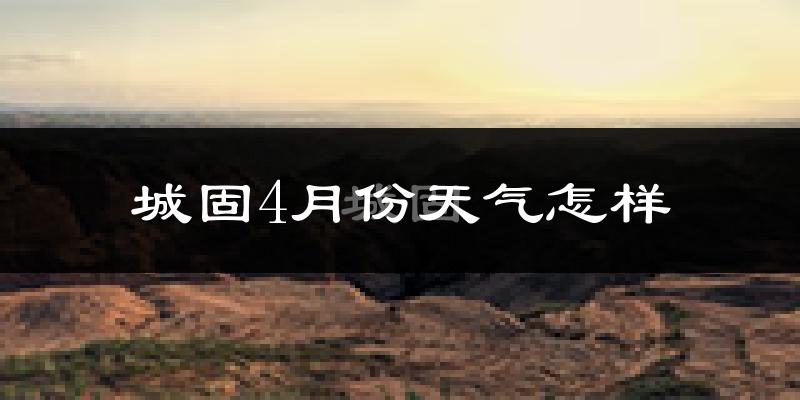 城固县4月份天气如何?冷热情况怎么样?