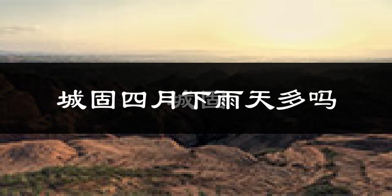 城固四月下雨天多吗?城固4月份降雨量多少?