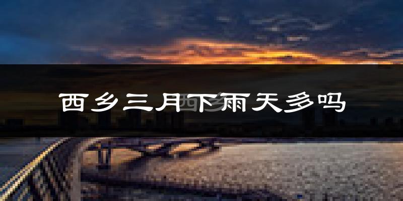 西乡三月下雨天多吗?西乡3月份降雨量多少?