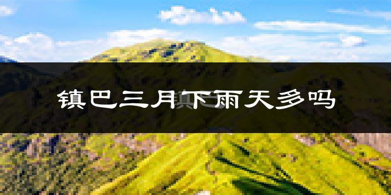 镇巴三月下雨天多吗?镇巴3月份降雨量多少?