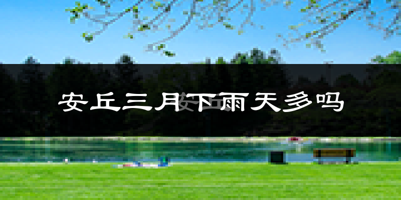 安丘三月下雨天多吗?安丘3月份降雨量多少?