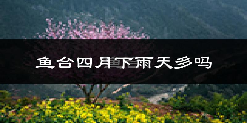 鱼台四月下雨天多吗?鱼台4月份降雨量多少?