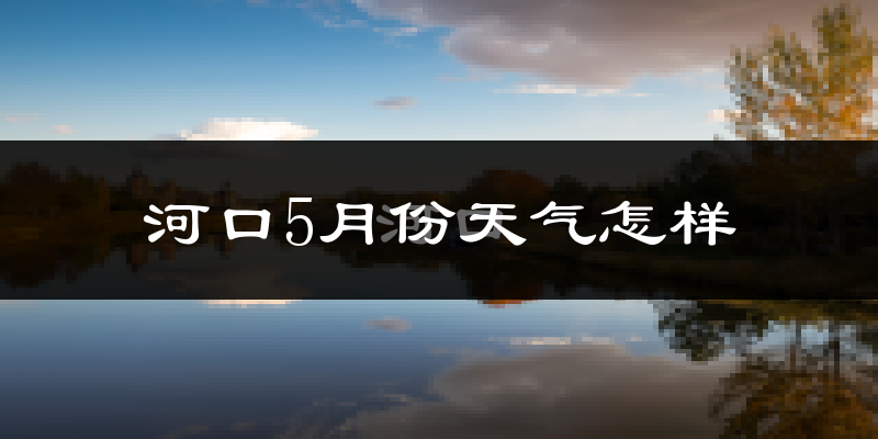 河口5月份天气怎样?河口五月冷不冷?
