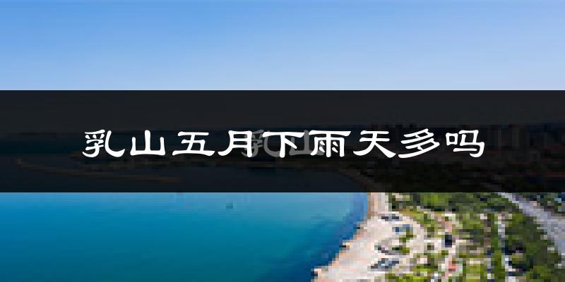 乳山五月下雨天多吗?乳山5月份降雨量多少?
