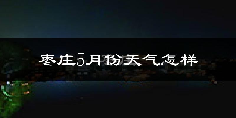 枣庄5月份天气如何?很热吗?