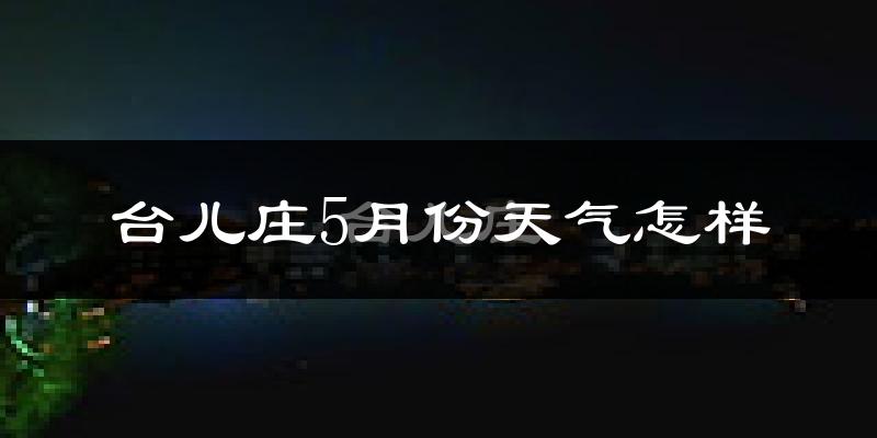 台儿庄5月份天气怎样?台儿庄五月冷不冷?
