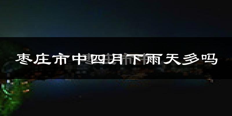枣庄市中四月下雨天多吗?枣庄市中4月份降雨量多少?