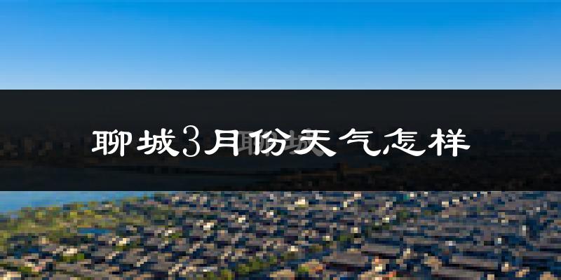聊城市3月份天气如何?冷吗?过去两年3月天气对比分析