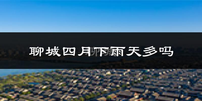 聊城四月下雨天多吗?聊城4月份降雨量多少?
