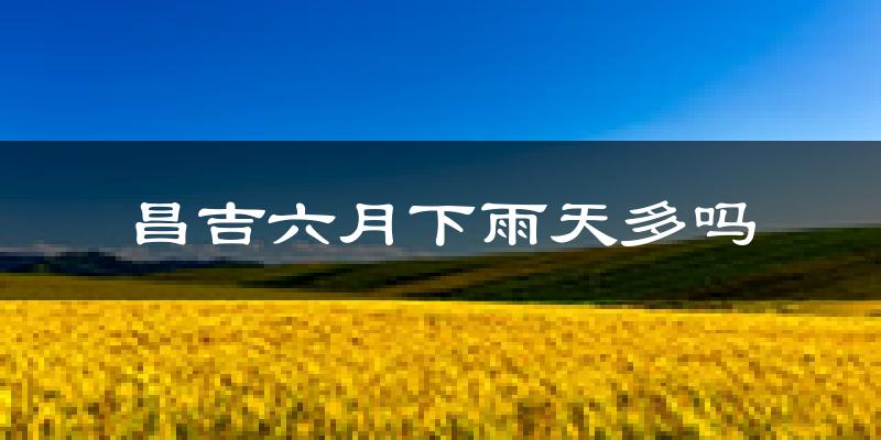 昌吉六月下雨天多吗?昌吉6月份降雨量多少?