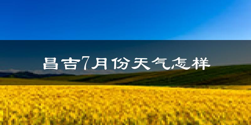 昌吉7月份天气怎样?昌吉七月热吗?