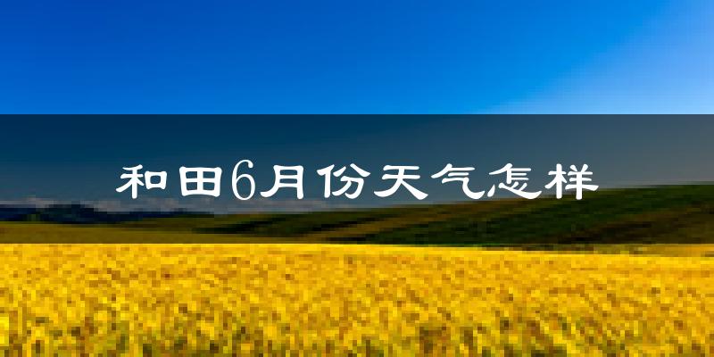 和田市6月份天气如何?很热吗?