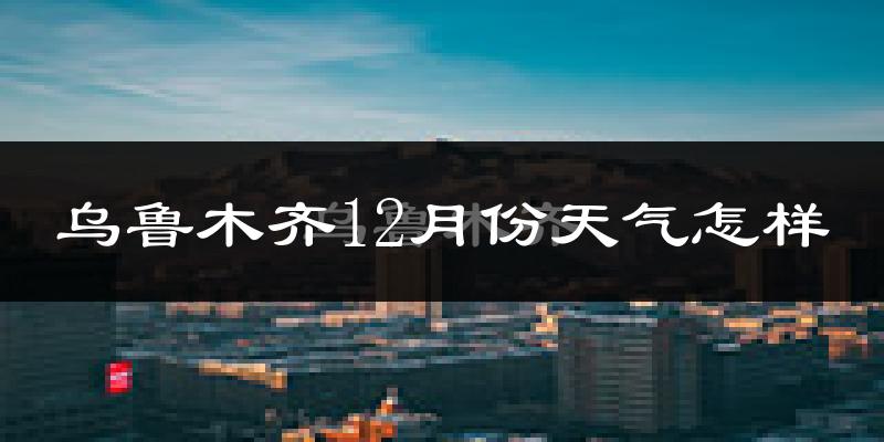 乌鲁木齐12月份天气怎样?乌鲁木齐十二月冷不冷?