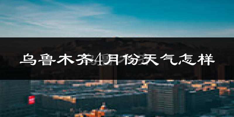 乌鲁木齐4月份天气如何?冷热情况怎么样?