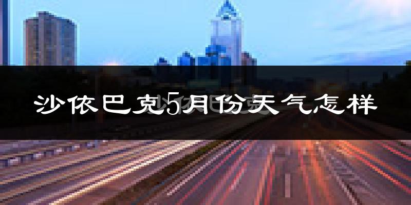 沙依巴克5月份天气怎样?沙依巴克五月冷不冷?