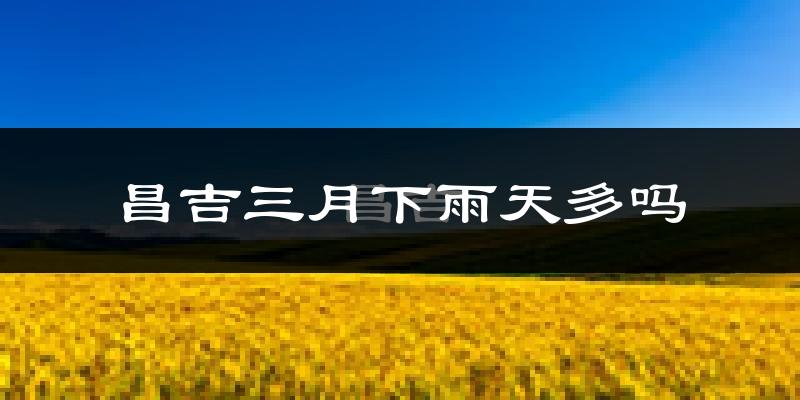 昌吉三月下雨天多吗?昌吉3月份降雨量多少?