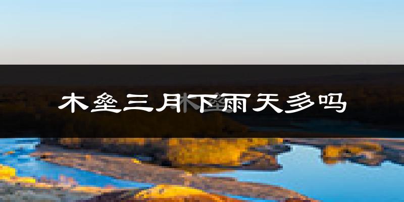木垒三月下雨天多吗?木垒3月份降雨量多少?