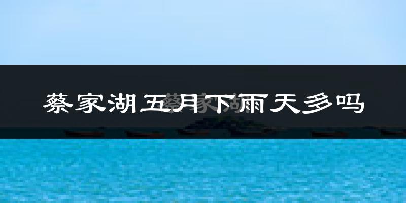 蔡家湖五月下雨天多吗?蔡家湖5月份降雨量多少?