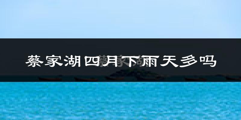 蔡家湖四月下雨天多吗?蔡家湖4月份降雨量多少?