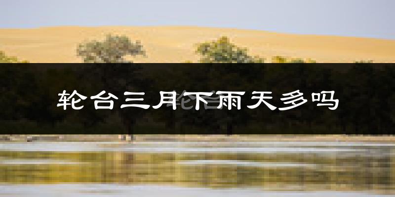 轮台三月下雨天多吗?轮台3月份降雨量多少?