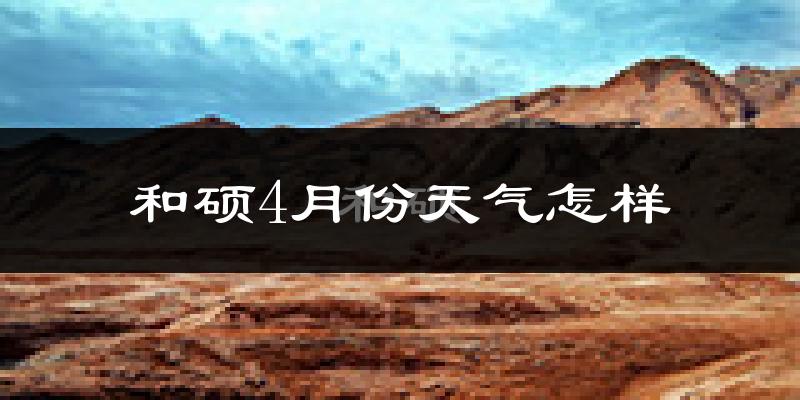 和硕县4月份天气如何?冷热情况怎么样?