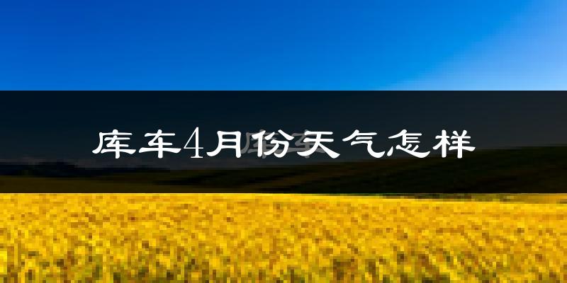 库车县4月份天气如何?冷热情况怎么样?