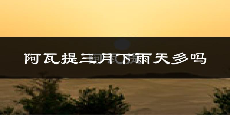 阿瓦提三月下雨天多吗?阿瓦提3月份降雨量多少?