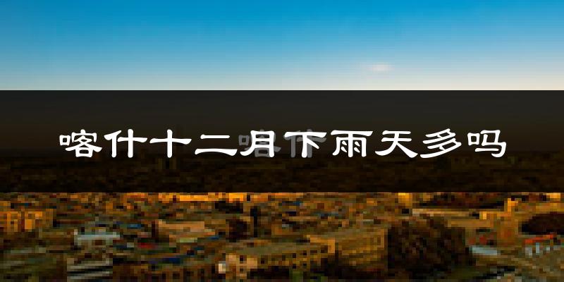 喀什十二月下雨天多吗?喀什12月份降雨量多少?