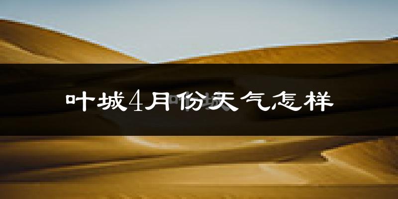 叶城县4月份天气如何?冷热情况怎么样?
