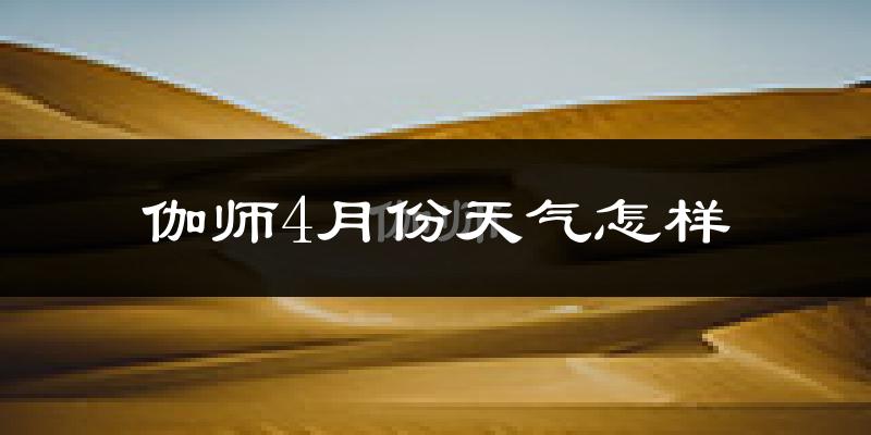 伽师县4月份天气如何?冷热情况怎么样?