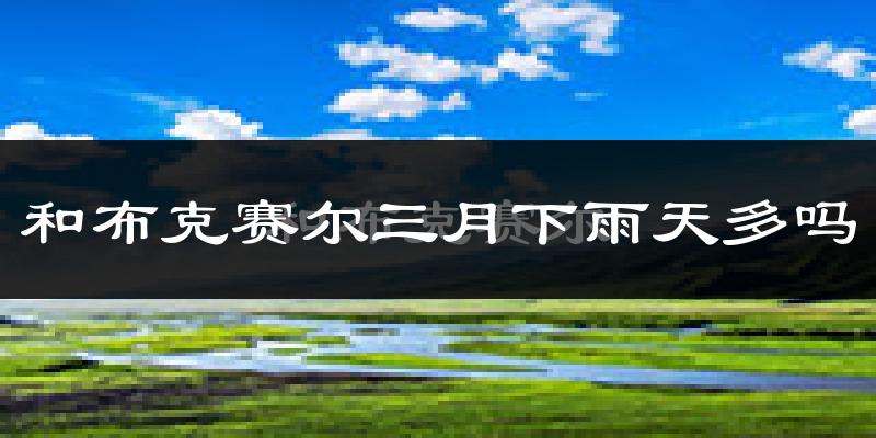 和布克赛尔三月下雨天多吗?和布克赛尔3月份降雨量多少?