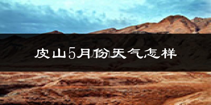 皮山县5月份天气如何?会很热吗?
