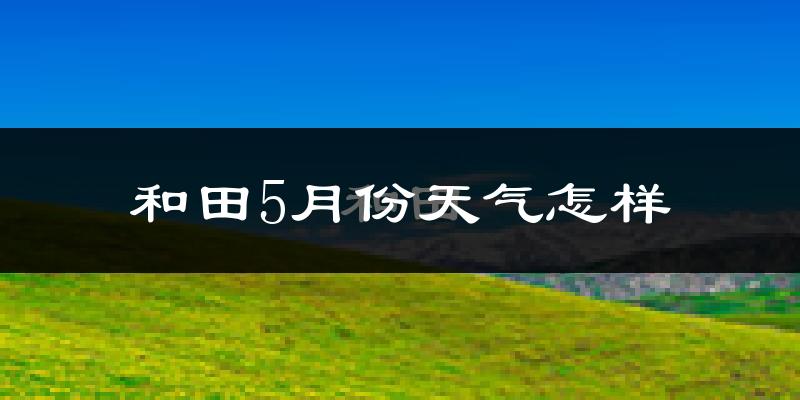 和田县5月份天气如何?很热吗?