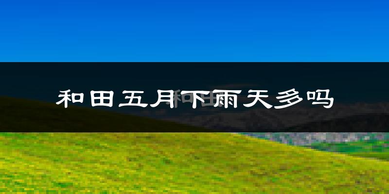 和田五月下雨天多吗?和田5月份降雨量多少?