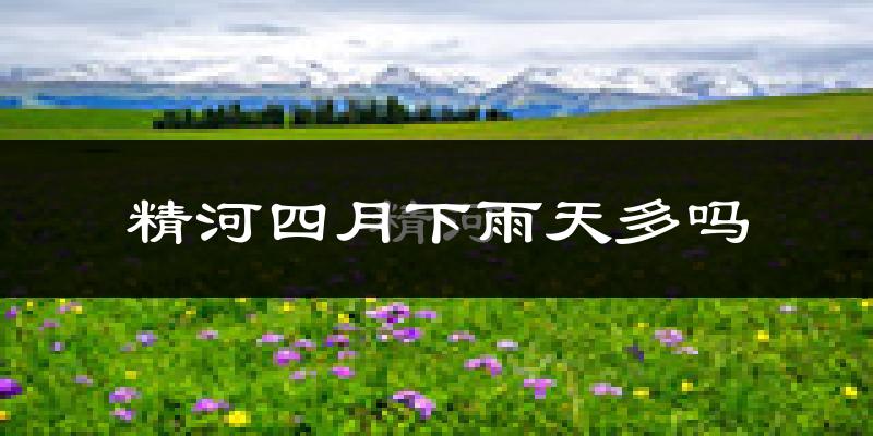 精河四月下雨天多吗?精河4月份降雨量多少?