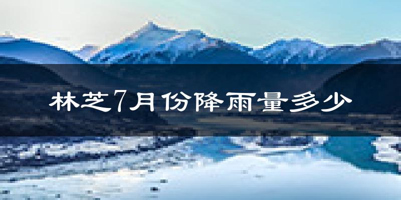 林芝7月份降雨量多少?林芝七月下雨多吗?