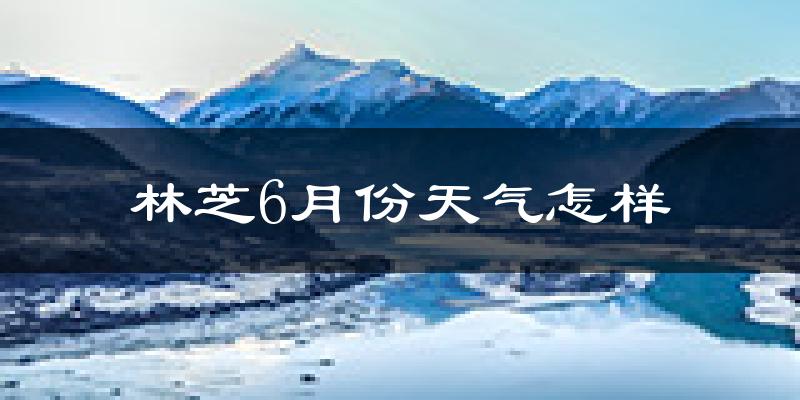 林芝6月份天气如何?很热吗?