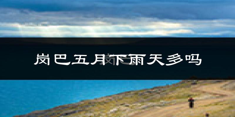 岗巴五月下雨天多吗?岗巴5月份降雨量多少?